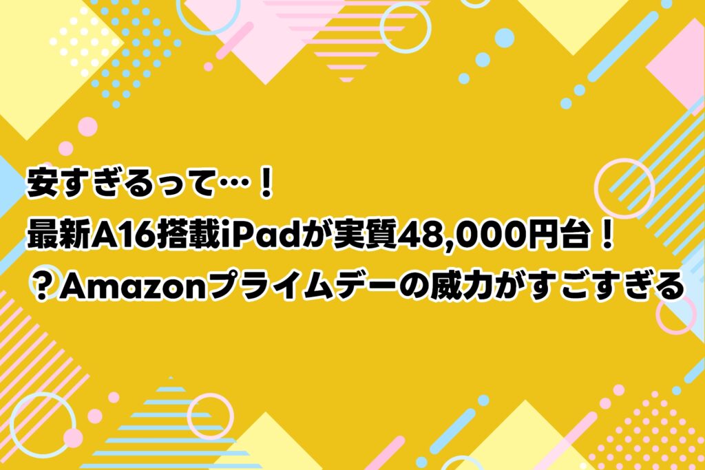 プライムデー 先行セール安すぎるって…！最新A16搭載iPadが実質48,000円台！？Amazonプライムデーの威力がすごすぎる